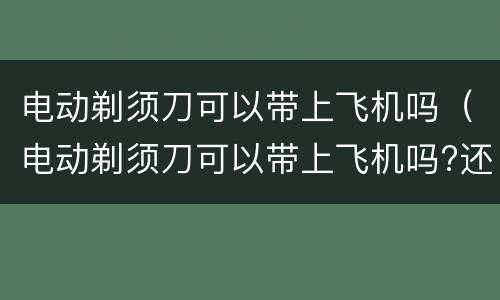 电动剃须刀可以带上飞机吗（电动剃须刀可以带上飞机吗?还是托运）