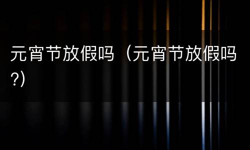 元宵节放假吗(元宵节放假吗?)