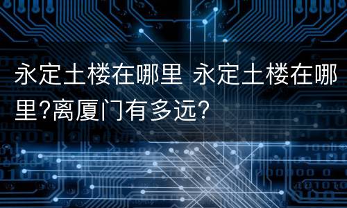 永定土楼在哪里 永定土楼在哪里?离厦门有多远?