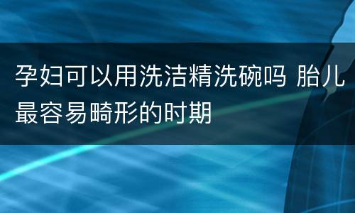 孕妇可以用洗洁精洗碗吗 胎儿最容易畸形的时期