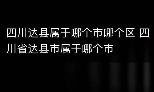 四川达县属于哪个市哪个区 四川省达县市属于哪个市