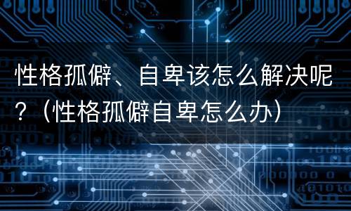 性格孤僻、自卑该怎么解决呢?（性格孤僻自卑怎么办）