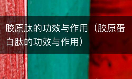 胶原肽的功效与作用（胶原蛋白肽的功效与作用）