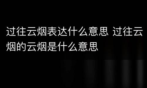 过往云烟表达什么意思 过往云烟的云烟是什么意思