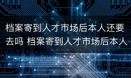 档案寄到人才市场后本人还要去吗 档案寄到人才市场后本人还要去吗