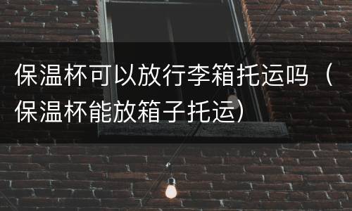 保温杯可以放行李箱托运吗（保温杯能放箱子托运）