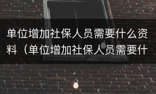 单位增加社保人员需要什么资料（单位增加社保人员需要什么资料和材料）