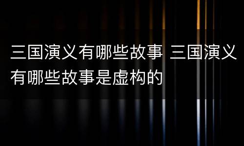 三国演义有哪些故事 三国演义有哪些故事是虚构的