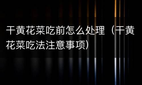 干黄花菜吃前怎么处理（干黄花菜吃法注意事项）