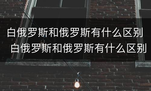 白俄罗斯和俄罗斯有什么区别 白俄罗斯和俄罗斯有什么区别地图
