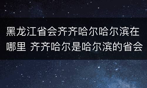 黑龙江省会齐齐哈尔哈尔滨在哪里 齐齐哈尔是哈尔滨的省会么