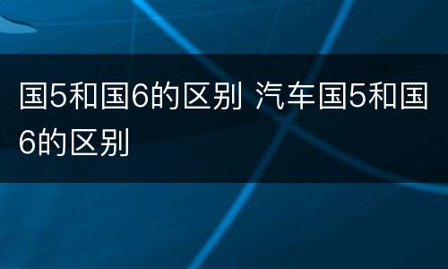 国5和国6的区别 汽车国5和国6的区别