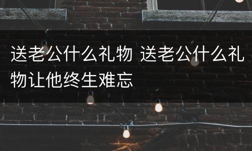 送老公什么礼物 送老公什么礼物让他终生难忘