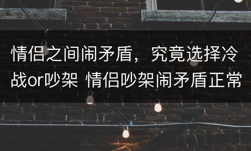 情侣之间闹矛盾，究竟选择冷战or吵架 情侣吵架闹矛盾正常吗