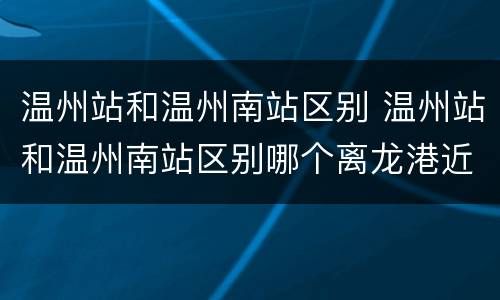 温州站和温州南站区别 温州站和温州南站区别哪个离龙港近