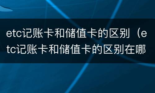 etc记账卡和储值卡的区别（etc记账卡和储值卡的区别在哪）