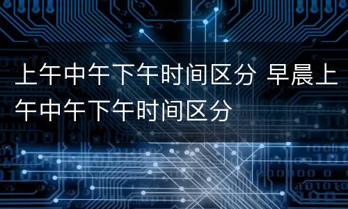 上午中午下午时间区分 早晨上午中午下午时间区分