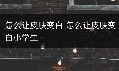 怎么让皮肤变白 怎么让皮肤变白小学生