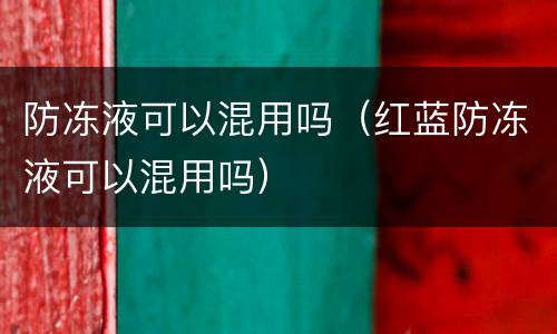 防冻液可以混用吗（红蓝防冻液可以混用吗）