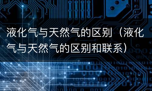 液化气与天然气的区别（液化气与天然气的区别和联系）