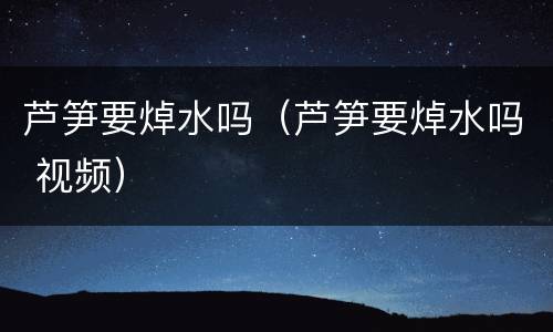 芦笋要焯水吗（芦笋要焯水吗 视频）