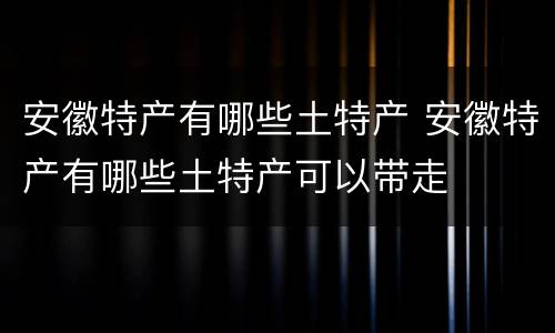 安徽特产有哪些土特产 安徽特产有哪些土特产可以带走