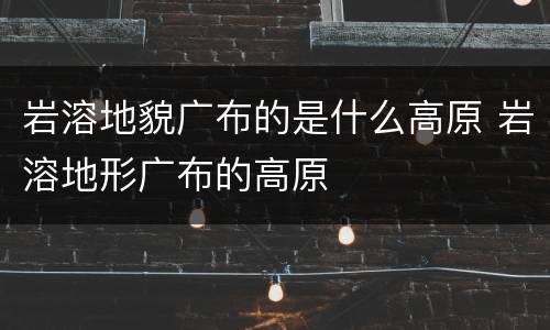 岩溶地貌广布的是什么高原 岩溶地形广布的高原