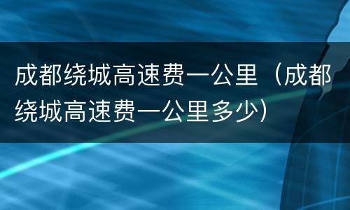 成都绕城高速费一公里（成都绕城高速费一公里多少）