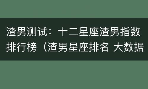 渣男测试：十二星座渣男指数排行榜（渣男星座排名 大数据）