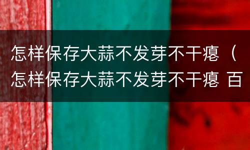 怎样保存大蒜不发芽不干瘪（怎样保存大蒜不发芽不干瘪 百度网盘）