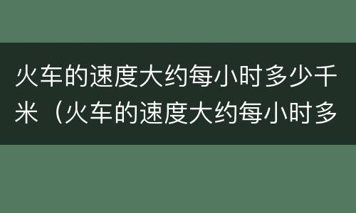 火车的速度大约每小时多少千米（火车的速度大约每小时多少千米每秒）