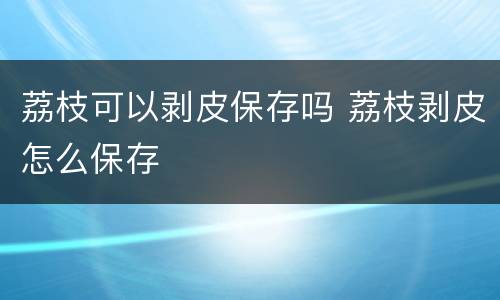 荔枝可以剥皮保存吗 荔枝剥皮怎么保存