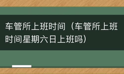 车管所上班时间（车管所上班时间星期六日上班吗）
