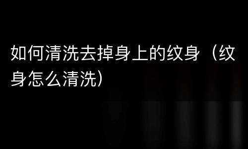 如何清洗去掉身上的纹身（纹身怎么清洗）