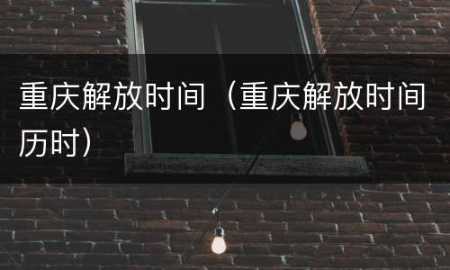 重庆解放时间（重庆解放时间历时）