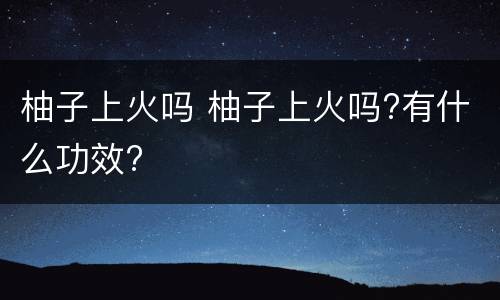 柚子上火吗 柚子上火吗?有什么功效?