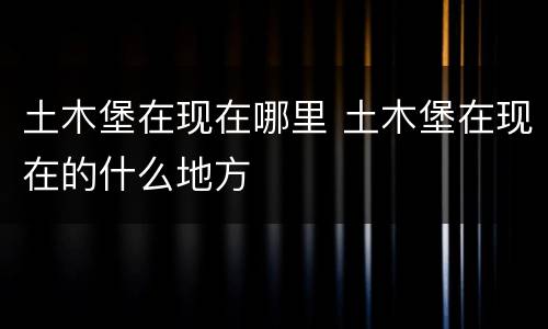 土木堡在现在哪里 土木堡在现在的什么地方