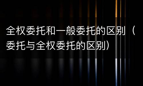 全权委托和一般委托的区别（委托与全权委托的区别）