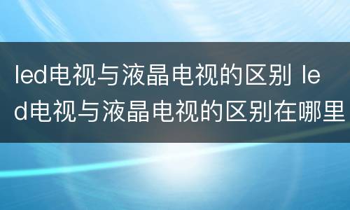 led电视与液晶电视的区别 led电视与液晶电视的区别在哪里