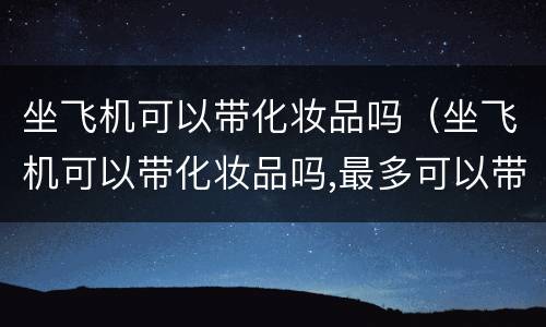 坐飞机可以带化妆品吗（坐飞机可以带化妆品吗,最多可以带几瓶）