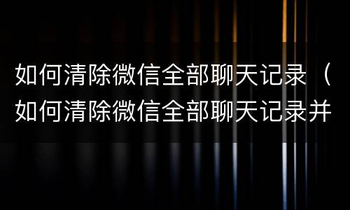 如何清除微信全部聊天记录（如何清除微信全部聊天记录并不让对方保留）