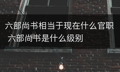 六部尚书相当于现在什么官职 六部尚书是什么级别