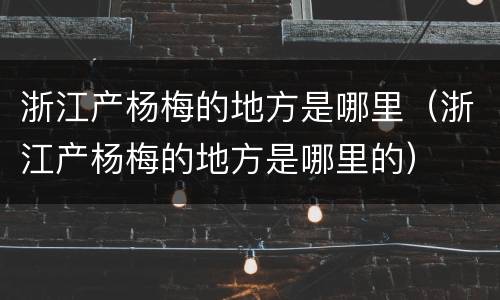 浙江产杨梅的地方是哪里（浙江产杨梅的地方是哪里的）