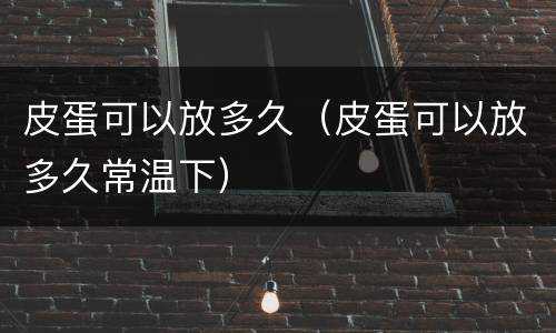 皮蛋可以放多久（皮蛋可以放多久常温下）