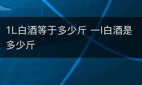 1L白酒等于多少斤 一l白酒是多少斤