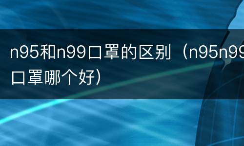 n95和n99口罩的区别（n95n99口罩哪个好）