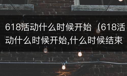 618活动什么时候开始（618活动什么时候开始,什么时候结束2023）
