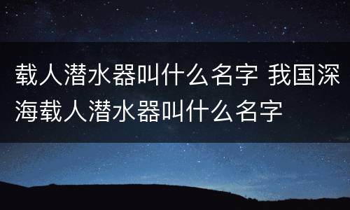 载人潜水器叫什么名字 我国深海载人潜水器叫什么名字