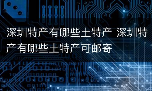 深圳特产有哪些土特产 深圳特产有哪些土特产可邮寄