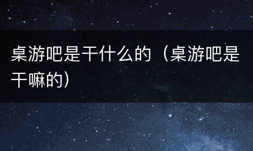 桌游吧是干什么的（桌游吧是干嘛的）